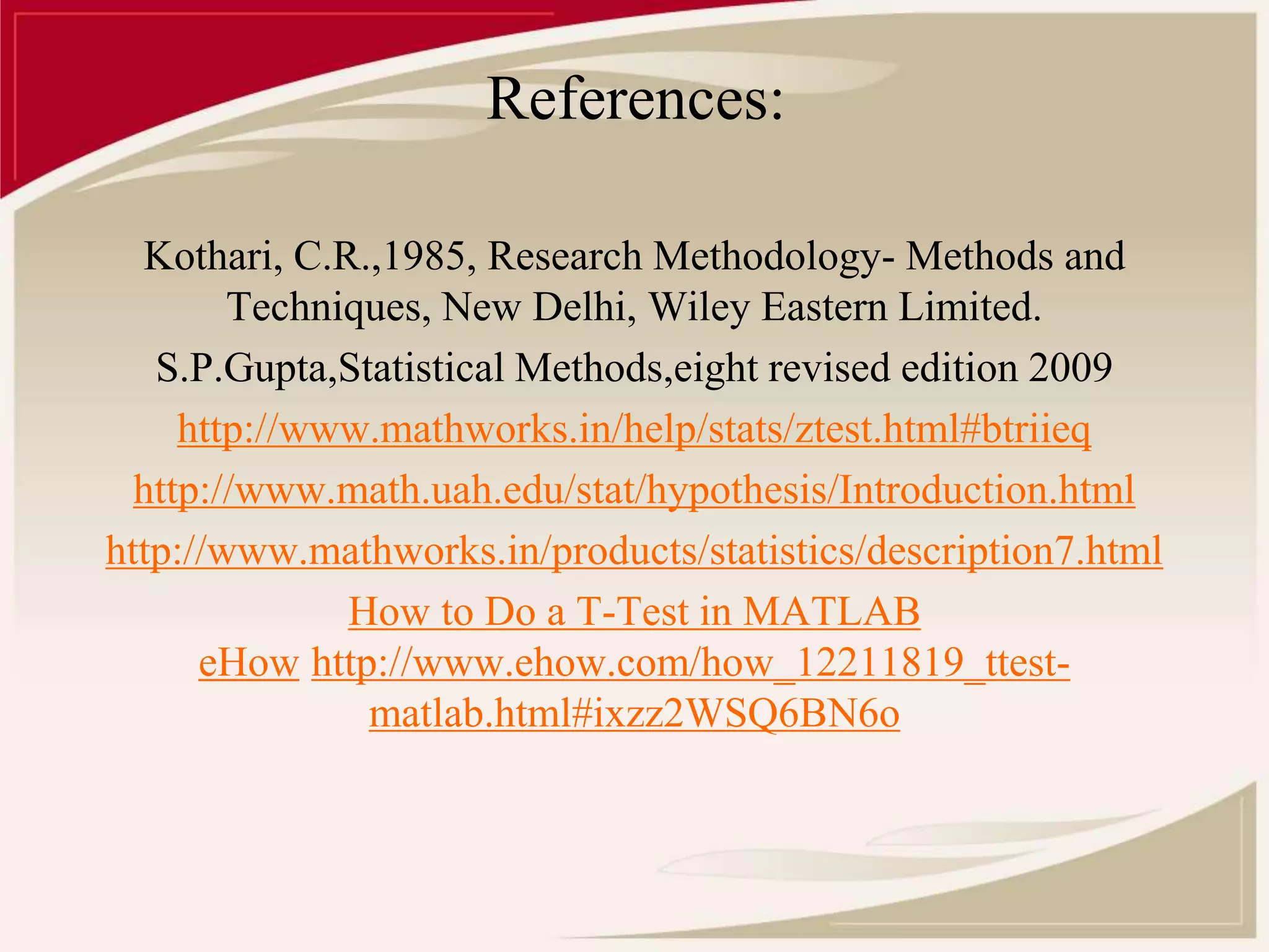 References: 
Kothari, C.R.,1985, Research Methodology- Methods and 
Techniques, New Delhi, Wiley Eastern Limited. 
S.P.Gupta,Statistical Methods,eight revised edition 2009 
http://www.mathworks.in/help/stats/ztest.html#btriieq 
http://www.math.uah.edu/stat/hypothesis/Introduction.html 
http://www.mathworks.in/products/statistics/description7.html 
How to Do a T-Test in MATLAB 
eHow http://www.ehow.com/how_12211819_ttest-matlab. 
html#ixzz2WSQ6BN6o 
 