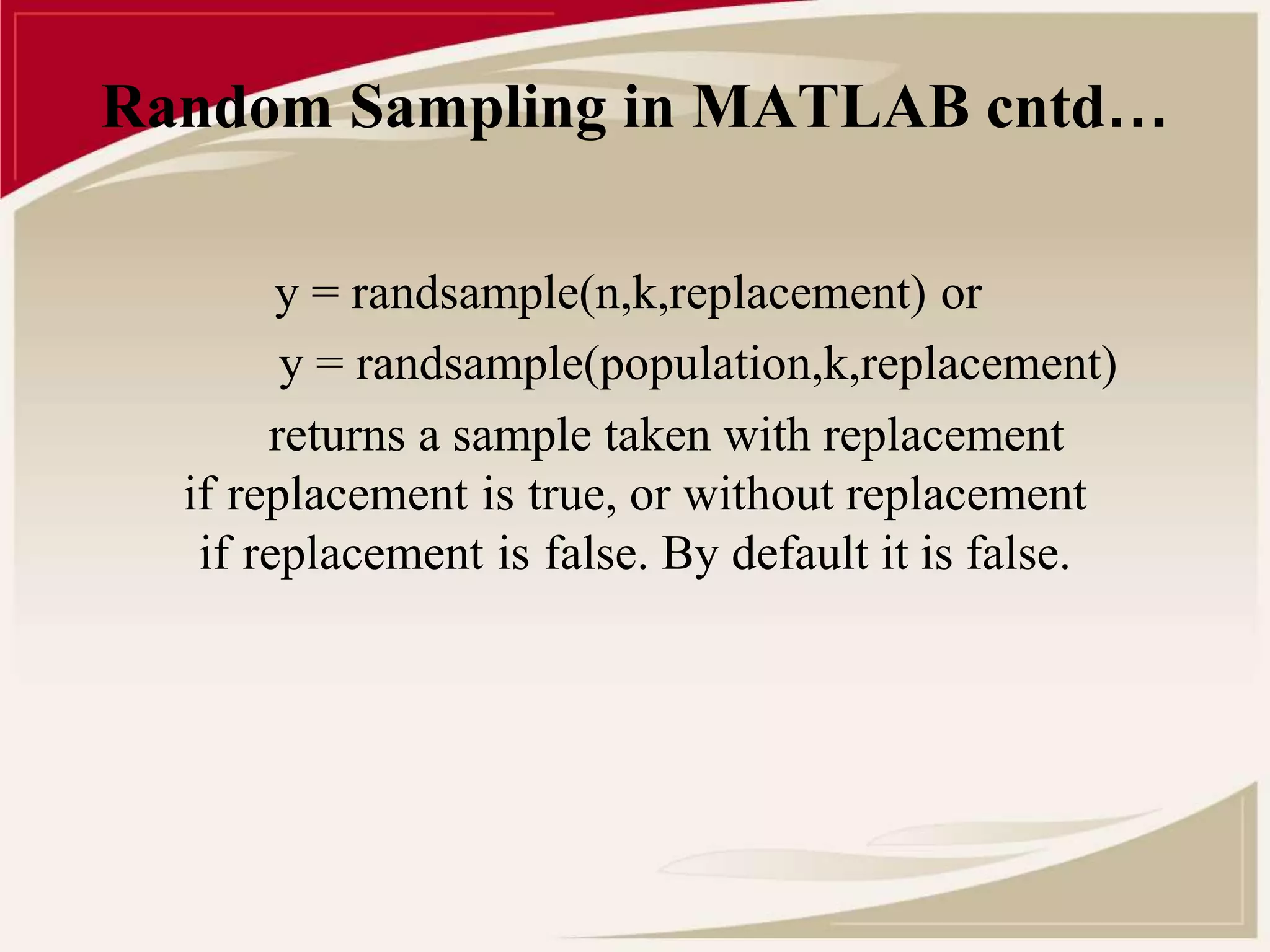 Random Sampling in MATLAB cntd… 
y = randsample(n,k,replacement) or 
y = randsample(population,k,replacement) 
returns a sample taken with replacement 
if replacement is true, or without replacement 
if replacement is false. By default it is false. 
 