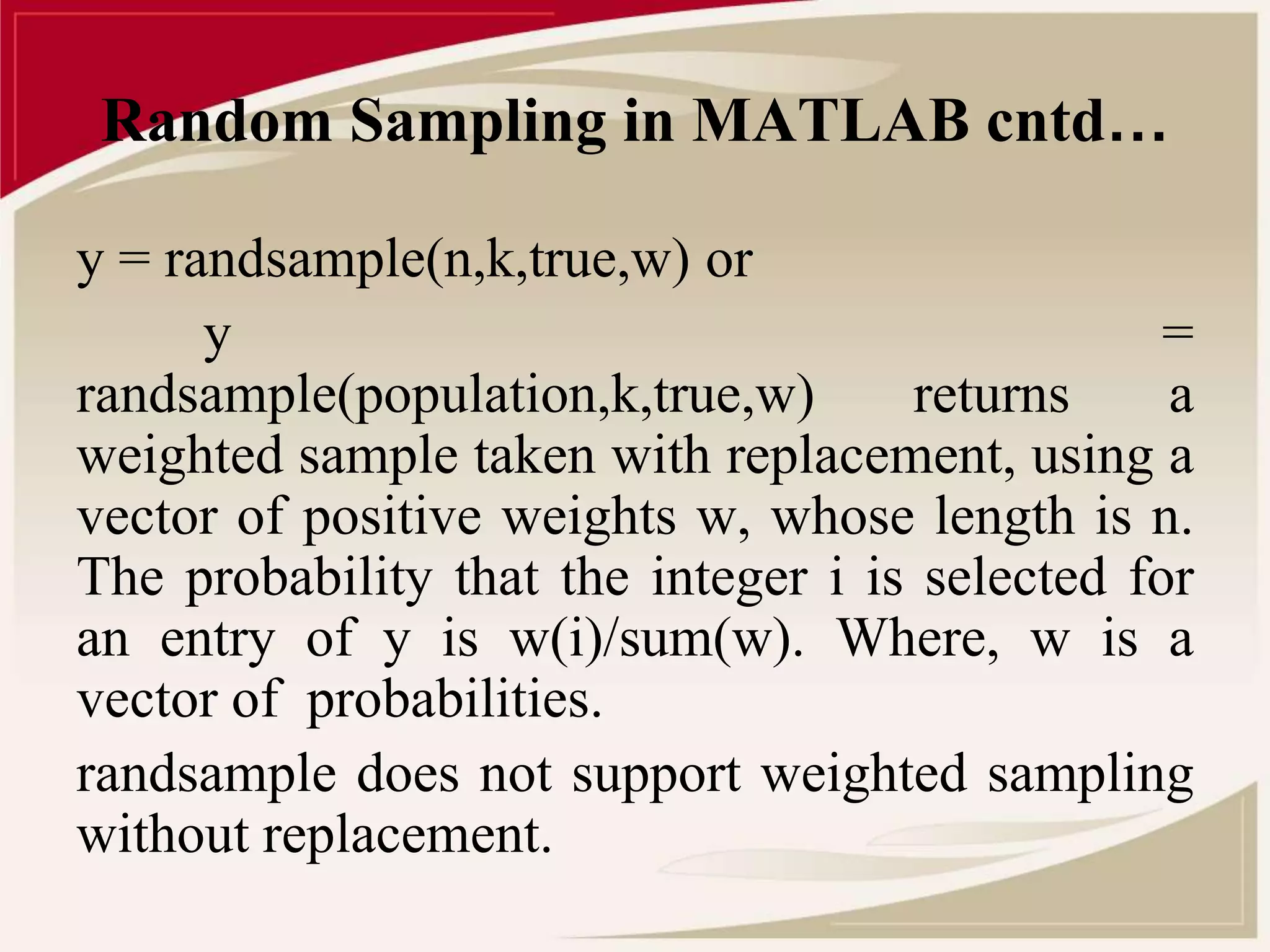Random Sampling in MATLAB cntd… 
y = randsample(n,k,true,w) or 
y = 
randsample(population,k,true,w) returns a 
weighted sample taken with replacement, using a 
vector of positive weights w, whose length is n. 
The probability that the integer i is selected for 
an entry of y is w(i)/sum(w). Where, w is a 
vector of probabilities. 
randsample does not support weighted sampling 
without replacement. 
 
