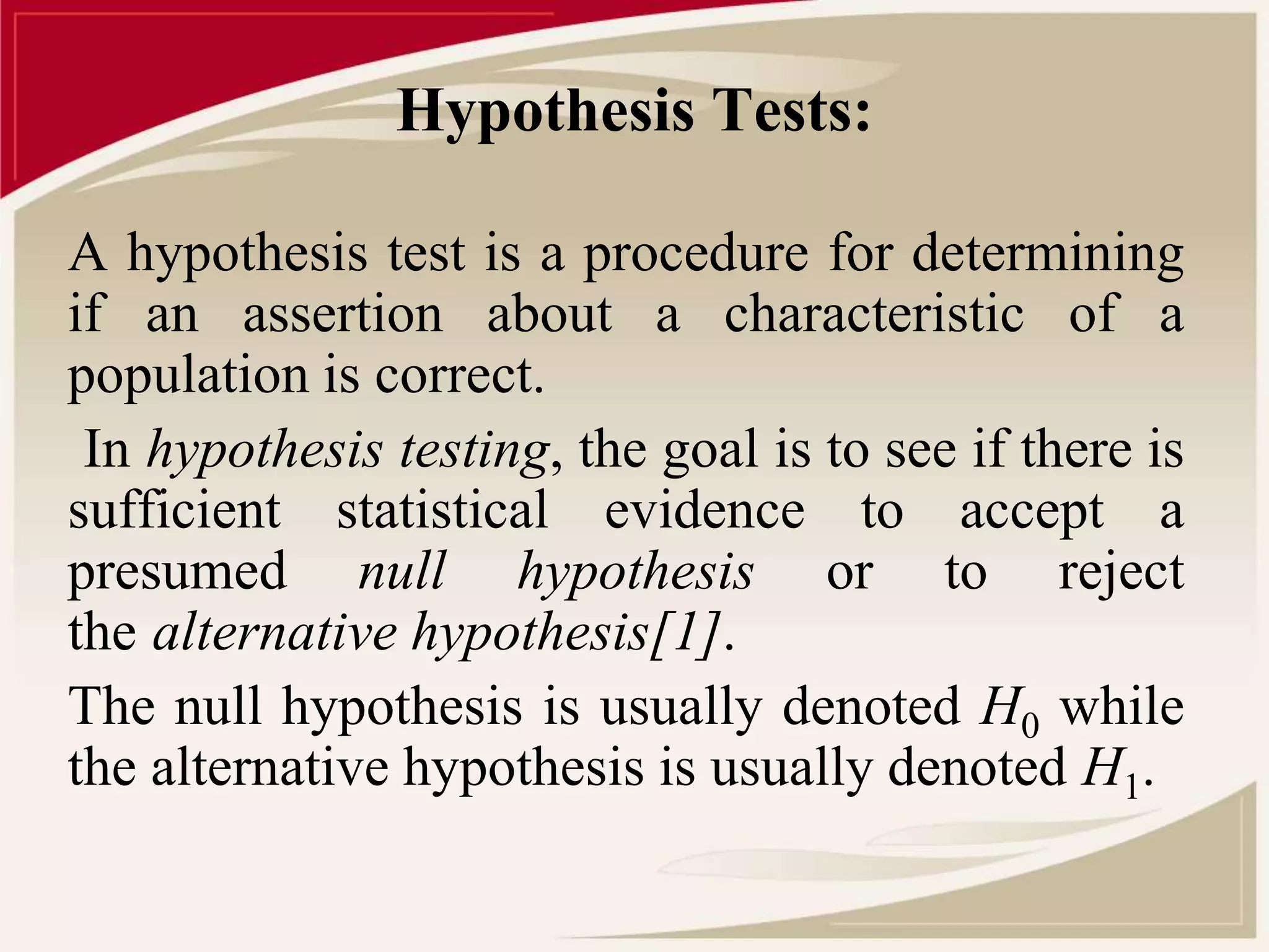Hypothesis Tests: 
A hypothesis test is a procedure for determining 
if an assertion about a characteristic of a 
population is correct. 
In hypothesis testing, the goal is to see if there is 
sufficient statistical evidence to accept a 
presumed null hypothesis or to reject 
the alternative hypothesis[1]. 
The null hypothesis is usually denoted H0 while 
the alternative hypothesis is usually denoted H1. 
 