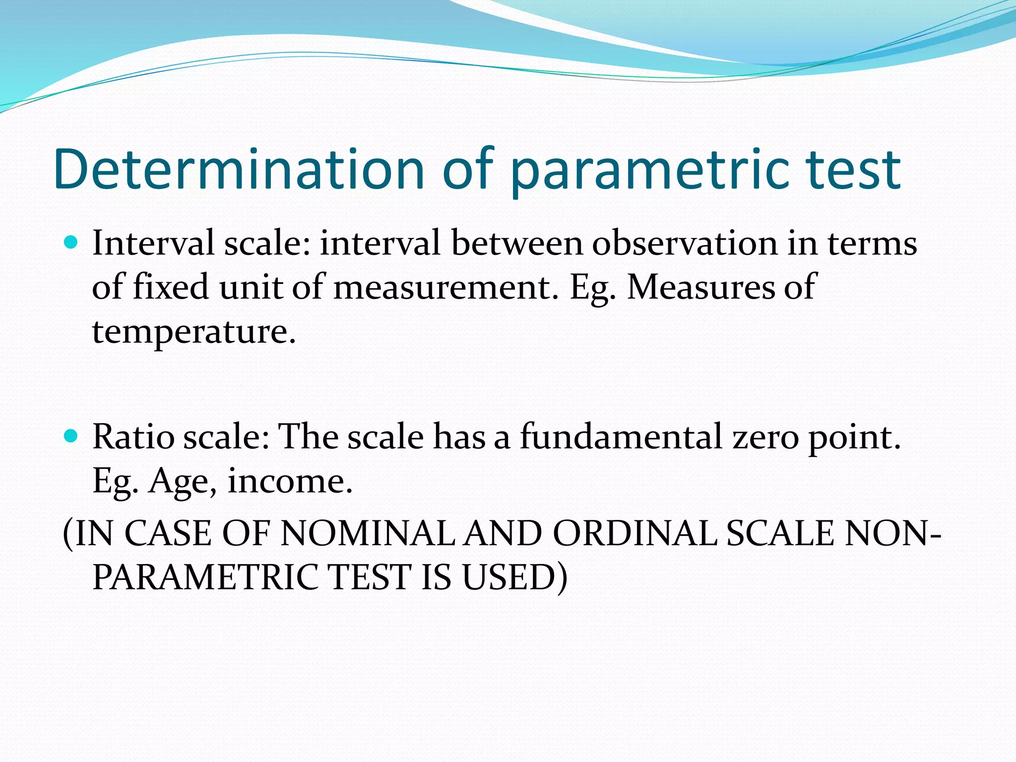 Determination of parametric test
 Interval scale: interval between observation in terms
of fixed unit of measurement. Eg. Measures of
temperature.
 Ratio scale: The scale has a fundamental zero point.
Eg. Age, income.
(IN CASE OF NOMINAL AND ORDINAL SCALE NON-
PARAMETRIC TEST IS USED)
 