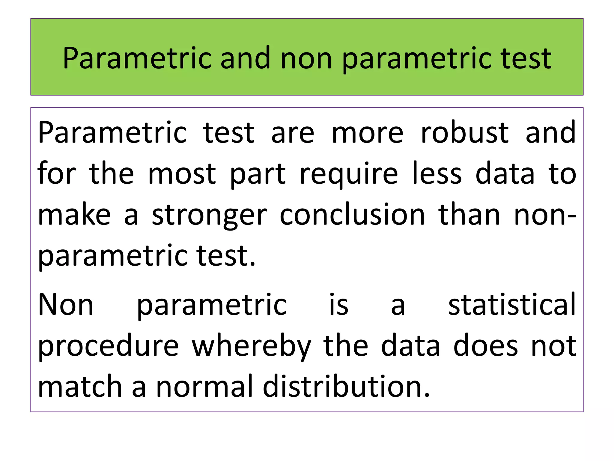 Parametric and non parametric test
Parametric test are more robust and
for the most part require less data to
make a stronger conclusion than non-
parametric test.
Non parametric is a statistical
procedure whereby the data does not
match a normal distribution.
 