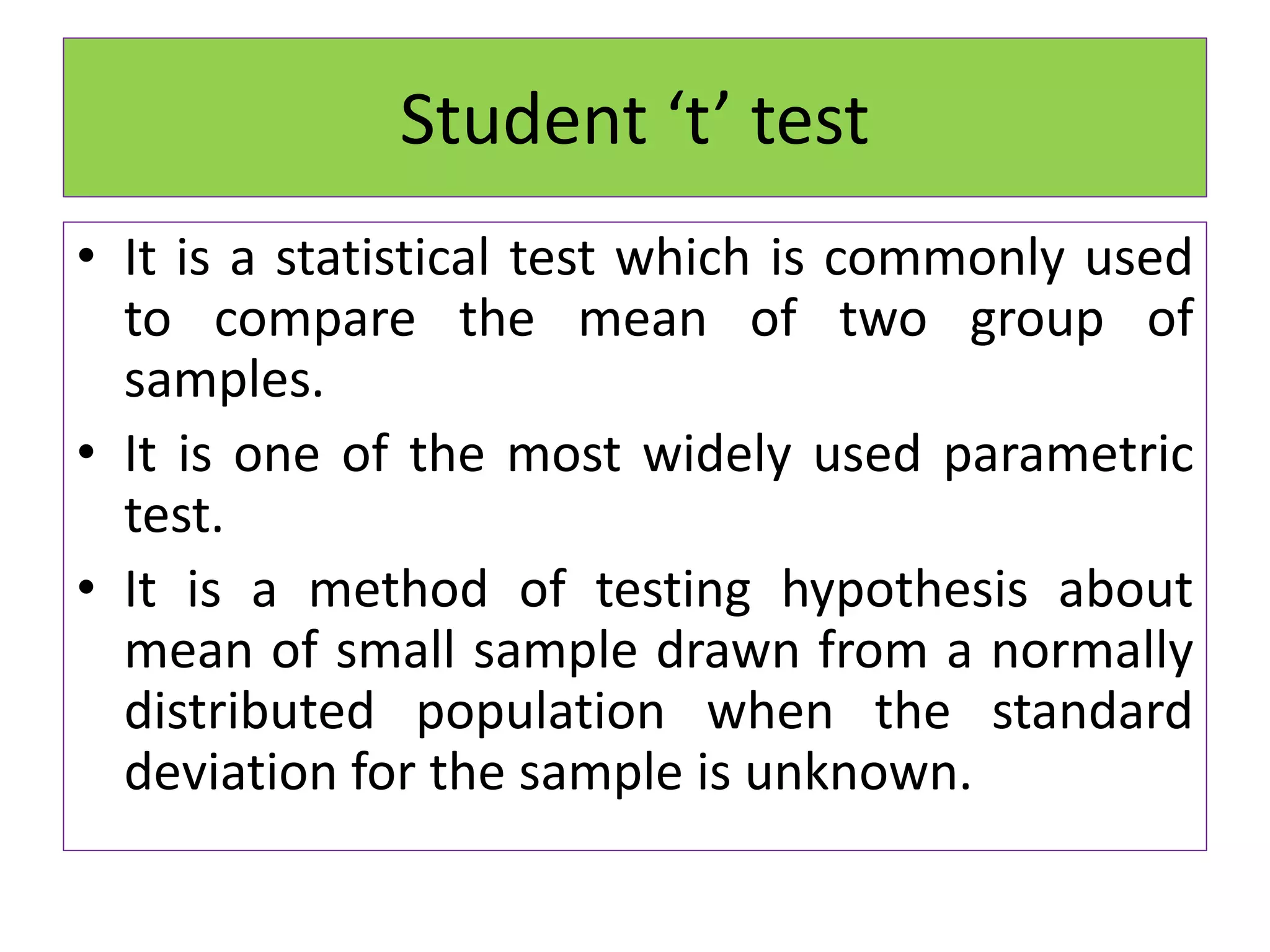 Student ‘t’ test
• It is a statistical test which is commonly used
to compare the mean of two group of
samples.
• It is one of the most widely used parametric
test.
• It is a method of testing hypothesis about
mean of small sample drawn from a normally
distributed population when the standard
deviation for the sample is unknown.
 