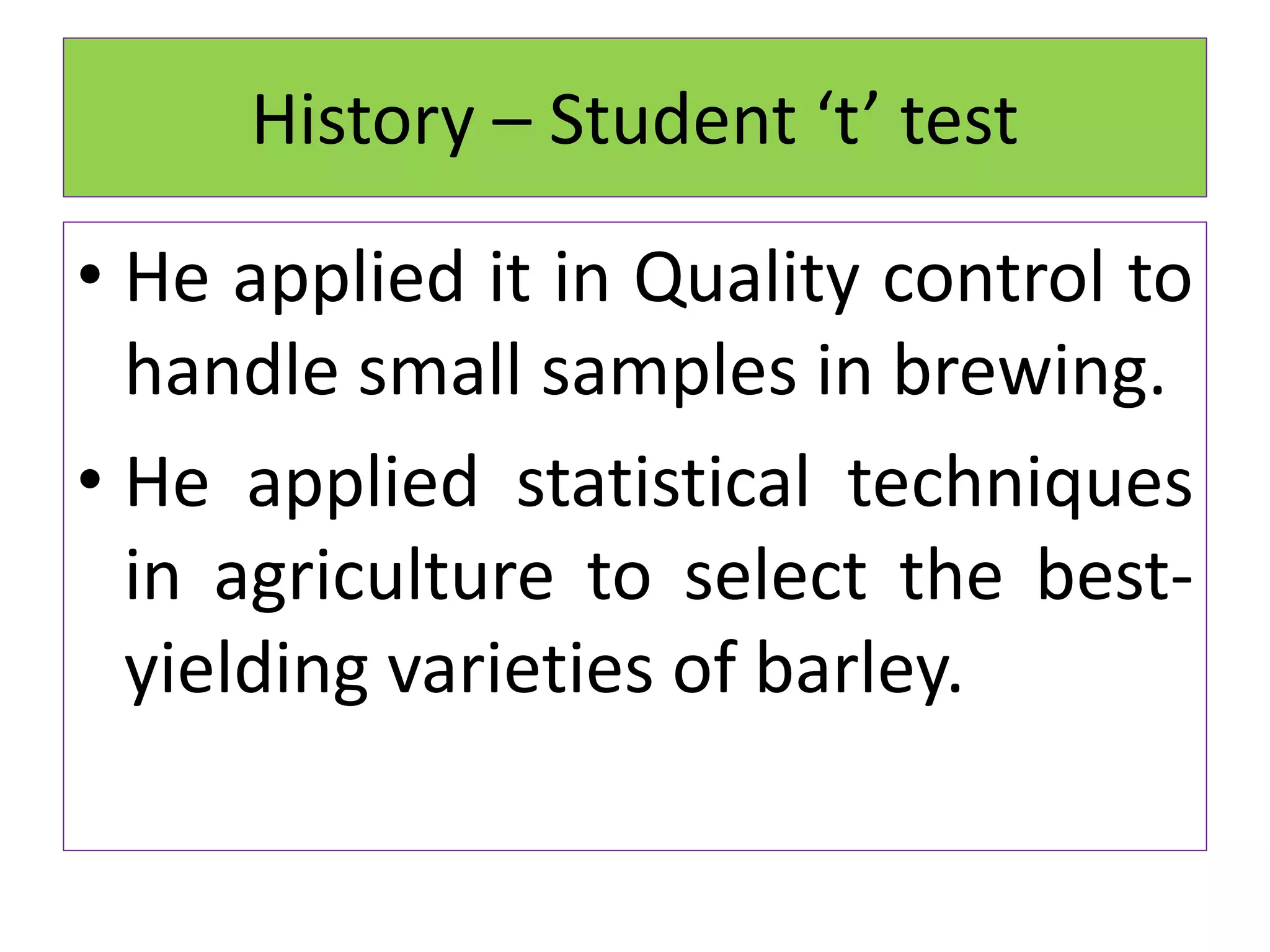 • He applied it in Quality control to
handle small samples in brewing.
• He applied statistical techniques
in agriculture to select the best-
yielding varieties of barley.
History – Student ‘t’ test
 