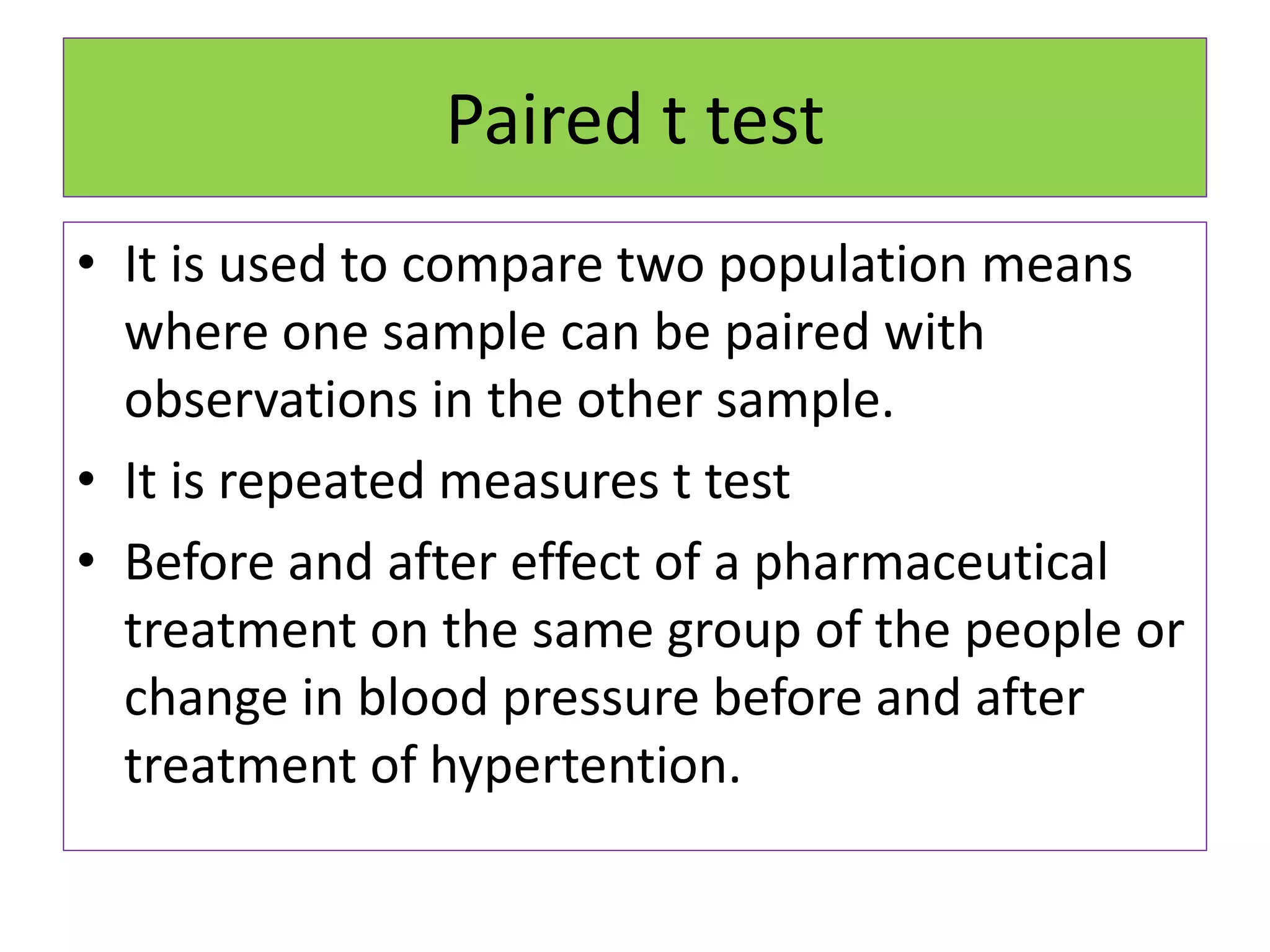 Paired t test
• It is used to compare two population means
where one sample can be paired with
observations in the other sample.
• It is repeated measures t test
• Before and after effect of a pharmaceutical
treatment on the same group of the people or
change in blood pressure before and after
treatment of hypertention.
 