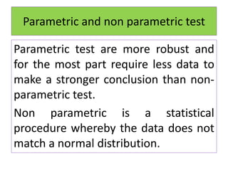 Parametric and non parametric test
Parametric test are more robust and
for the most part require less data to
make a stronger conclusion than non-
parametric test.
Non parametric is a statistical
procedure whereby the data does not
match a normal distribution.
 