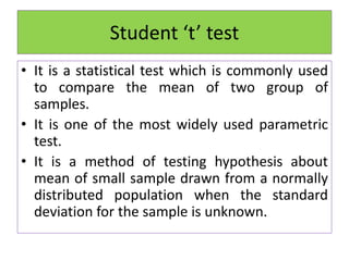 Student ‘t’ test
• It is a statistical test which is commonly used
to compare the mean of two group of
samples.
• It is one of the most widely used parametric
test.
• It is a method of testing hypothesis about
mean of small sample drawn from a normally
distributed population when the standard
deviation for the sample is unknown.
 