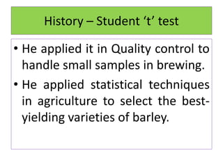 • He applied it in Quality control to
handle small samples in brewing.
• He applied statistical techniques
in agriculture to select the best-
yielding varieties of barley.
History – Student ‘t’ test
 