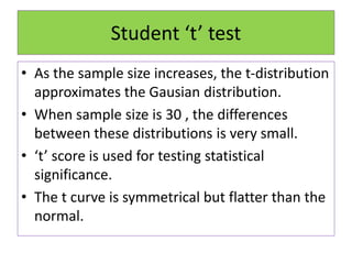Student ‘t’ test
• As the sample size increases, the t-distribution
approximates the Gausian distribution.
• When sample size is 30 , the differences
between these distributions is very small.
• ‘t’ score is used for testing statistical
significance.
• The t curve is symmetrical but flatter than the
normal.
 