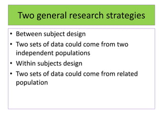 Two general research strategies
• Between subject design
• Two sets of data could come from two
independent populations
• Within subjects design
• Two sets of data could come from related
population
 