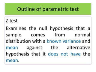 Outline of parametric test
Z test
Examines the null hypothesis that a
sample comes from normal
distribution with a known variance and
mean against the alternative
hypothesis that it does not have the
mean.
 
