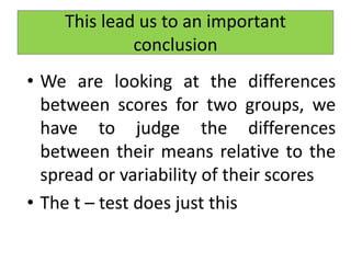 This lead us to an important
conclusion
• We are looking at the differences
between scores for two groups, we
have to judge the differences
between their means relative to the
spread or variability of their scores
• The t – test does just this
 