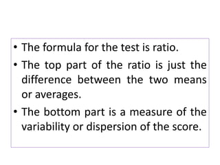 • The formula for the test is ratio.
• The top part of the ratio is just the
difference between the two means
or averages.
• The bottom part is a measure of the
variability or dispersion of the score.
 