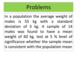 Problems
In a population the average weight of
males is 55 kg with a standard
deviation of 3 kg. A sample of 14
males was found to have a mean
weight of 60 kg. test at 5 % level of
significance whether the sample mean
is consistent with the population mean
 