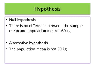 Hypothesis
• Null hypothesis
• There is no difference between the sample
mean and population mean is 60 kg
• Alternative hypothesis
• The population mean is not 60 kg
 