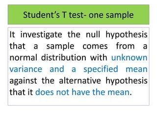 Student’s T test- one sample
It investigate the null hypothesis
that a sample comes from a
normal distribution with unknown
variance and a specified mean
against the alternative hypothesis
that it does not have the mean.
 