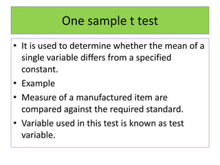 One sample t test
• It is used to determine whether the mean of a
single variable differs from a specified
constant.
• Example
• Measure of a manufactured item are
compared against the required standard.
• Variable used in this test is known as test
variable.
 