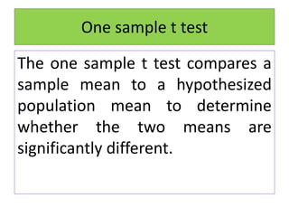 One sample t test
The one sample t test compares a
sample mean to a hypothesized
population mean to determine
whether the two means are
significantly different.
 