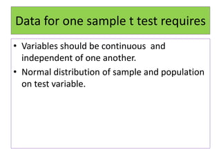 Data for one sample t test requires
• Variables should be continuous and
independent of one another.
• Normal distribution of sample and population
on test variable.
 