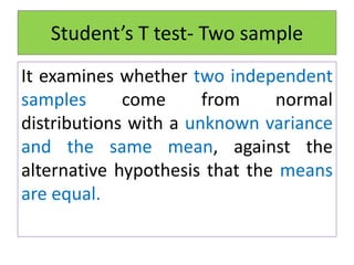 It examines whether two independent
samples come from normal
distributions with a unknown variance
and the same mean, against the
alternative hypothesis that the means
are equal.
Student’s T test- Two sample
 
