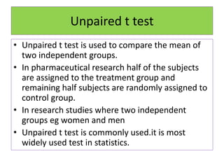 Unpaired t test
• Unpaired t test is used to compare the mean of
two independent groups.
• In pharmaceutical research half of the subjects
are assigned to the treatment group and
remaining half subjects are randomly assigned to
control group.
• In research studies where two independent
groups eg women and men
• Unpaired t test is commonly used.it is most
widely used test in statistics.
 