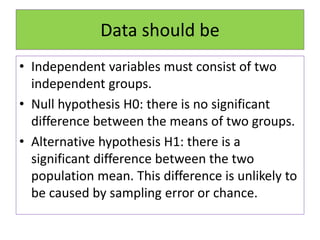 Data should be
• Independent variables must consist of two
independent groups.
• Null hypothesis H0: there is no significant
difference between the means of two groups.
• Alternative hypothesis H1: there is a
significant difference between the two
population mean. This difference is unlikely to
be caused by sampling error or chance.
 