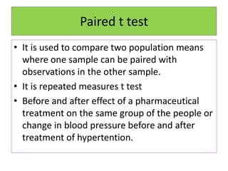 Paired t test
• It is used to compare two population means
where one sample can be paired with
observations in the other sample.
• It is repeated measures t test
• Before and after effect of a pharmaceutical
treatment on the same group of the people or
change in blood pressure before and after
treatment of hypertention.
 