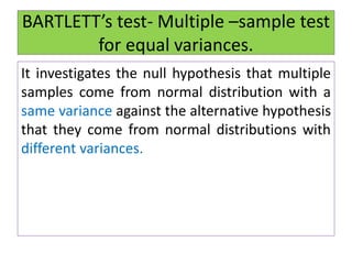 BARTLETT’s test- Multiple –sample test
for equal variances.
It investigates the null hypothesis that multiple
samples come from normal distribution with a
same variance against the alternative hypothesis
that they come from normal distributions with
different variances.
 