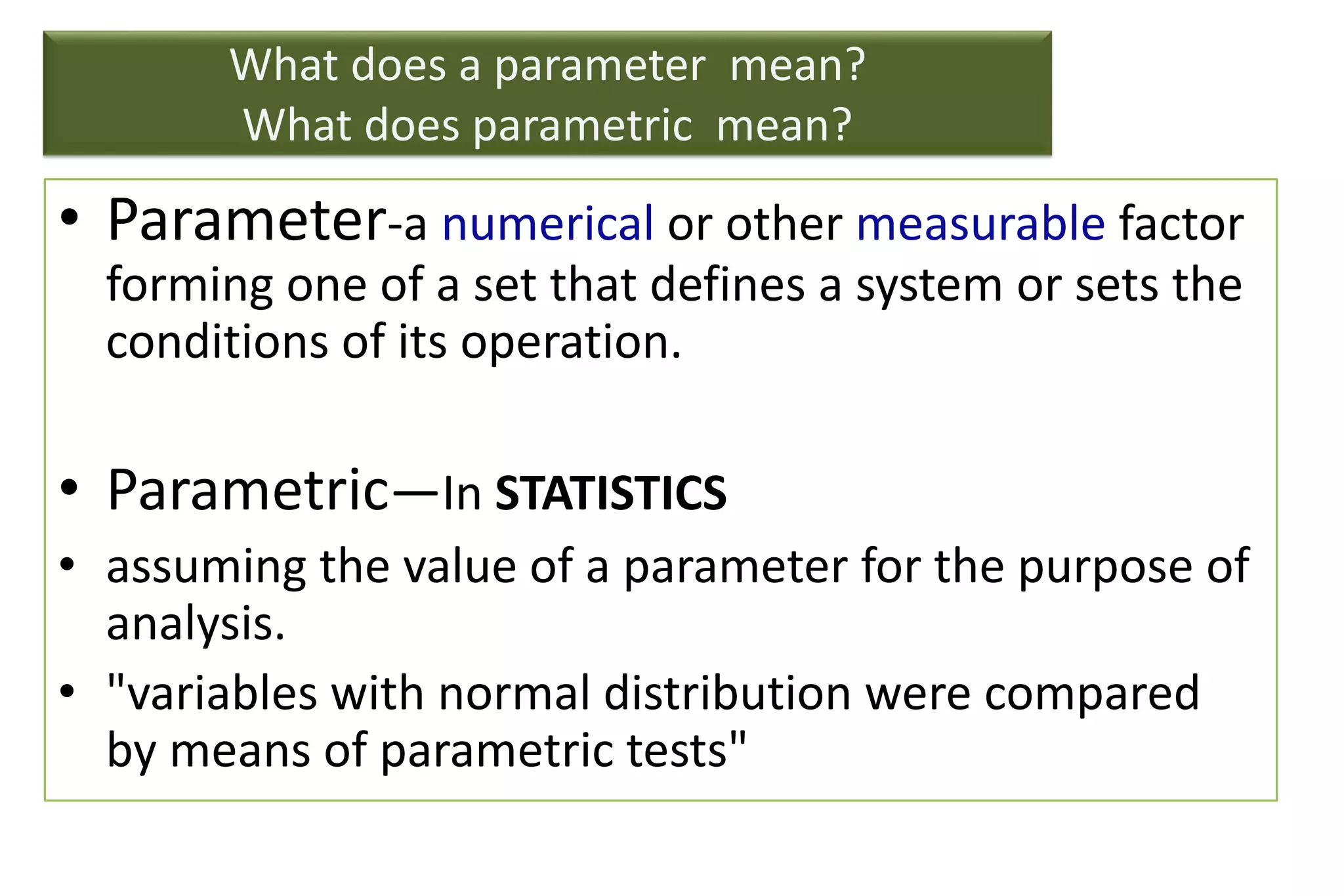 What does a parameter mean?
What does parametric mean?
• Parameter-a numerical or other measurable factor
forming one of a set that defines a system or sets the
conditions of its operation.
• Parametric—In STATISTICS
• assuming the value of a parameter for the purpose of
analysis.
• "variables with normal distribution were compared
by means of parametric tests"
 