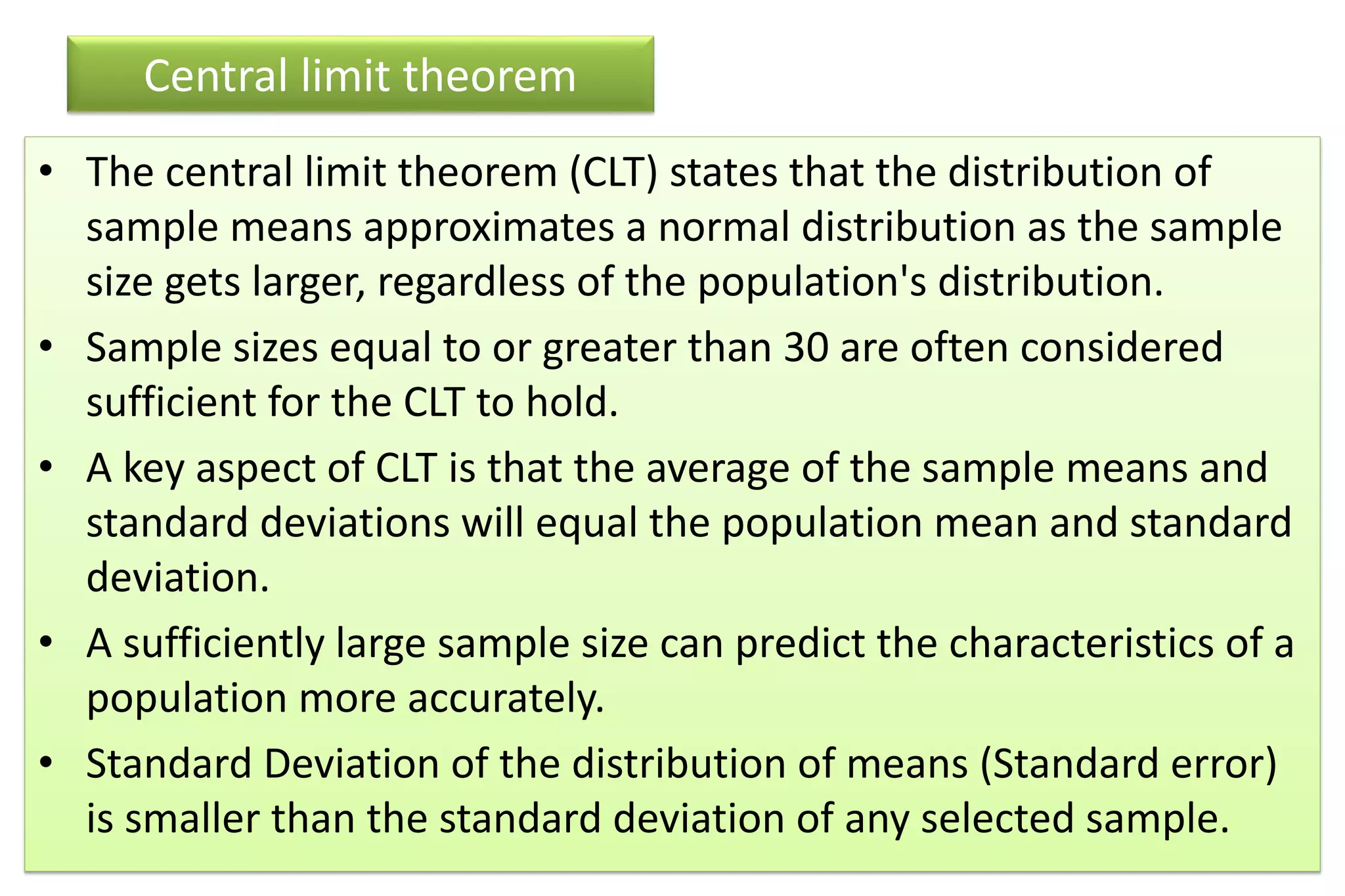 Central limit theorem
• The central limit theorem (CLT) states that the distribution of
sample means approximates a normal distribution as the sample
size gets larger, regardless of the population's distribution.
• Sample sizes equal to or greater than 30 are often considered
sufficient for the CLT to hold.
• A key aspect of CLT is that the average of the sample means and
standard deviations will equal the population mean and standard
deviation.
• A sufficiently large sample size can predict the characteristics of a
population more accurately.
• Standard Deviation of the distribution of means (Standard error)
is smaller than the standard deviation of any selected sample.
 