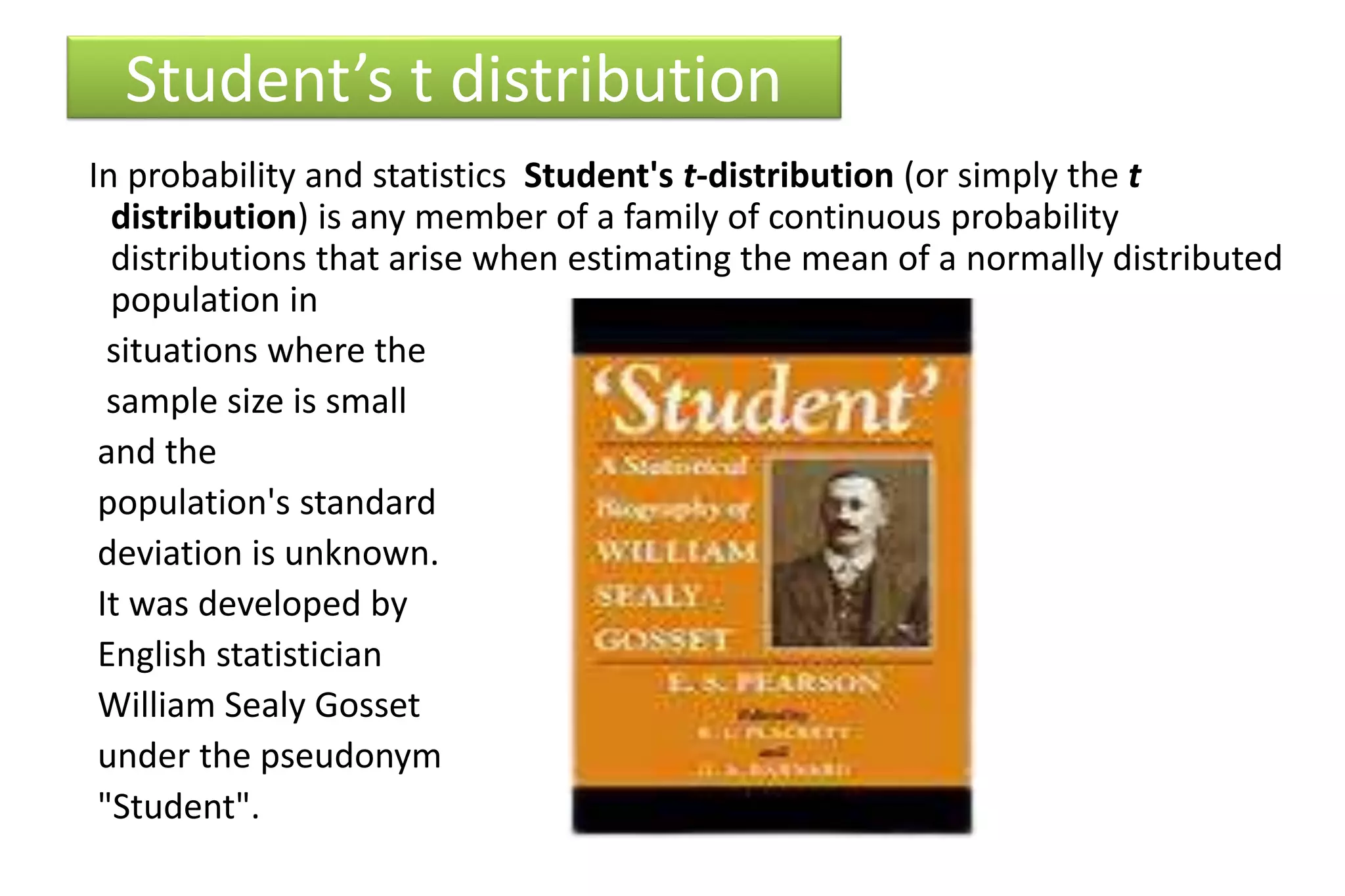 Student’s t distribution
In probability and statistics Student's t-distribution (or simply the t
distribution) is any member of a family of continuous probability
distributions that arise when estimating the mean of a normally distributed
population in
situations where the
sample size is small
and the
population's standard
deviation is unknown.
It was developed by
English statistician
William Sealy Gosset
under the pseudonym
"Student".
 