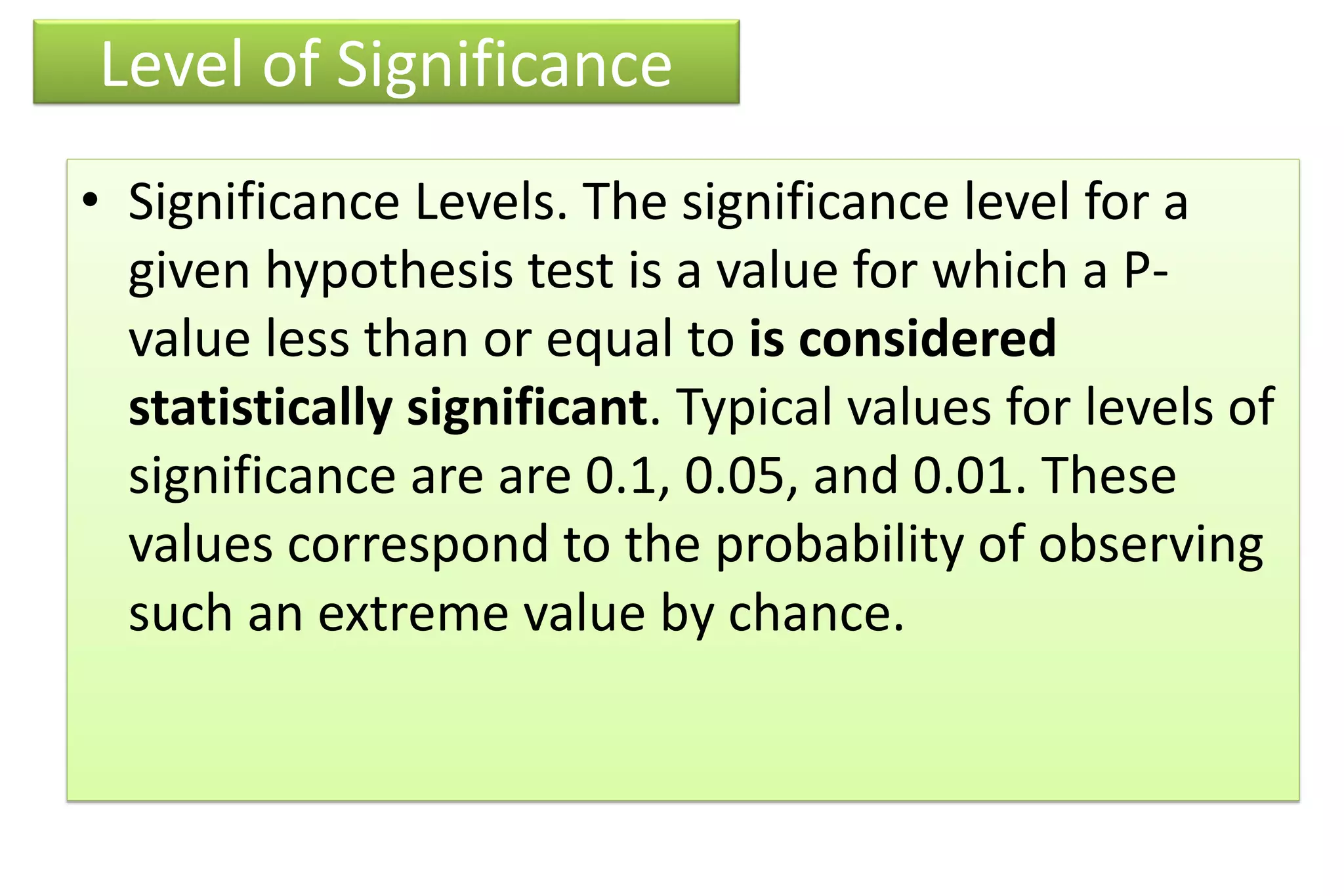 Level of Significance
• Significance Levels. The significance level for a
given hypothesis test is a value for which a P-
value less than or equal to is considered
statistically significant. Typical values for levels of
significance are are 0.1, 0.05, and 0.01. These
values correspond to the probability of observing
such an extreme value by chance.
 