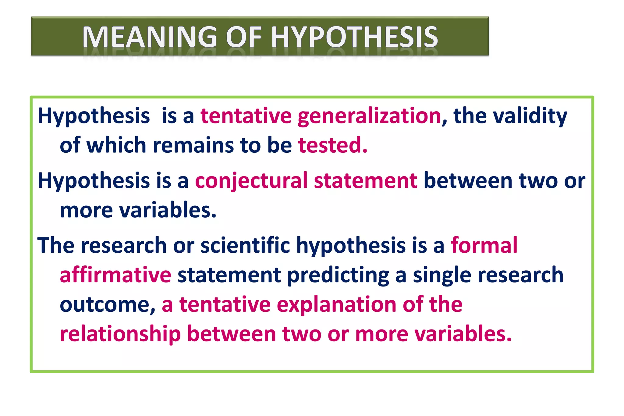 Hypothesis is a tentative generalization, the validity
of which remains to be tested.
Hypothesis is a conjectural statement between two or
more variables.
The research or scientific hypothesis is a formal
affirmative statement predicting a single research
outcome, a tentative explanation of the
relationship between two or more variables.
 