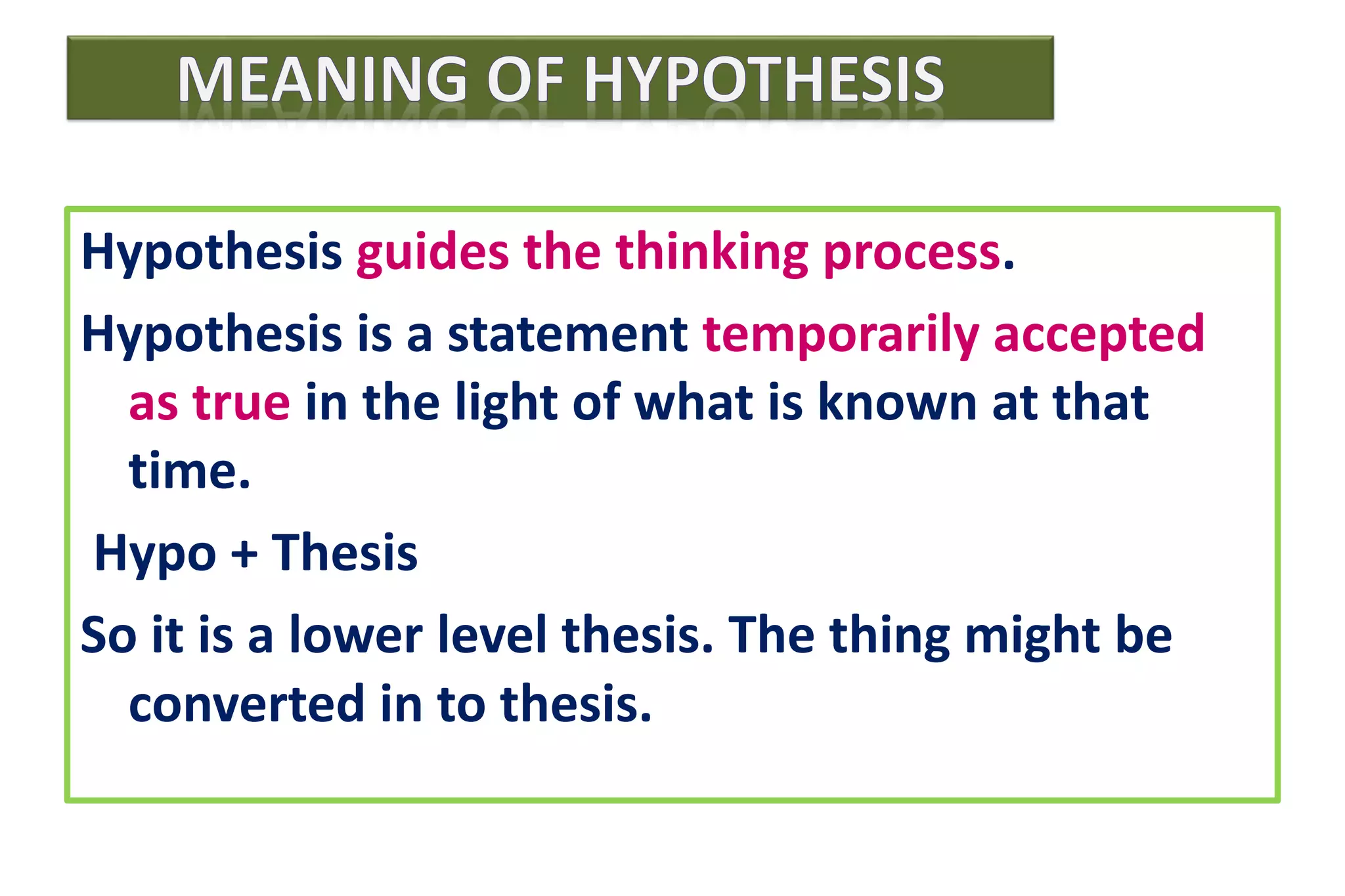Hypothesis guides the thinking process.
Hypothesis is a statement temporarily accepted
as true in the light of what is known at that
time.
Hypo + Thesis
So it is a lower level thesis. The thing might be
converted in to thesis.
 