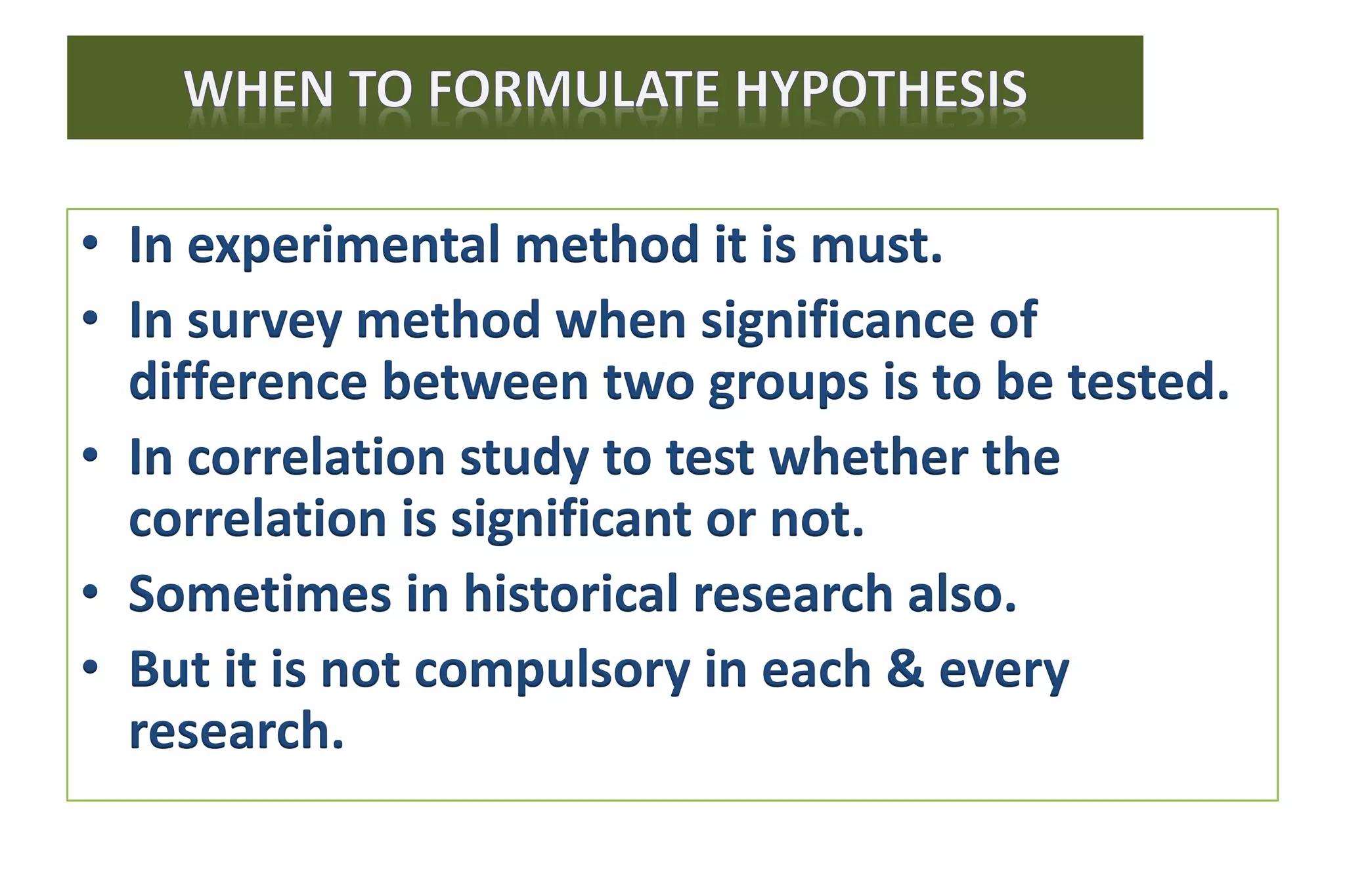 • In experimental method it is must.
• In survey method when significance of
difference between two groups is to be tested.
• In correlation study to test whether the
correlation is significant or not.
• Sometimes in historical research also.
• But it is not compulsory in each & every
research.
 