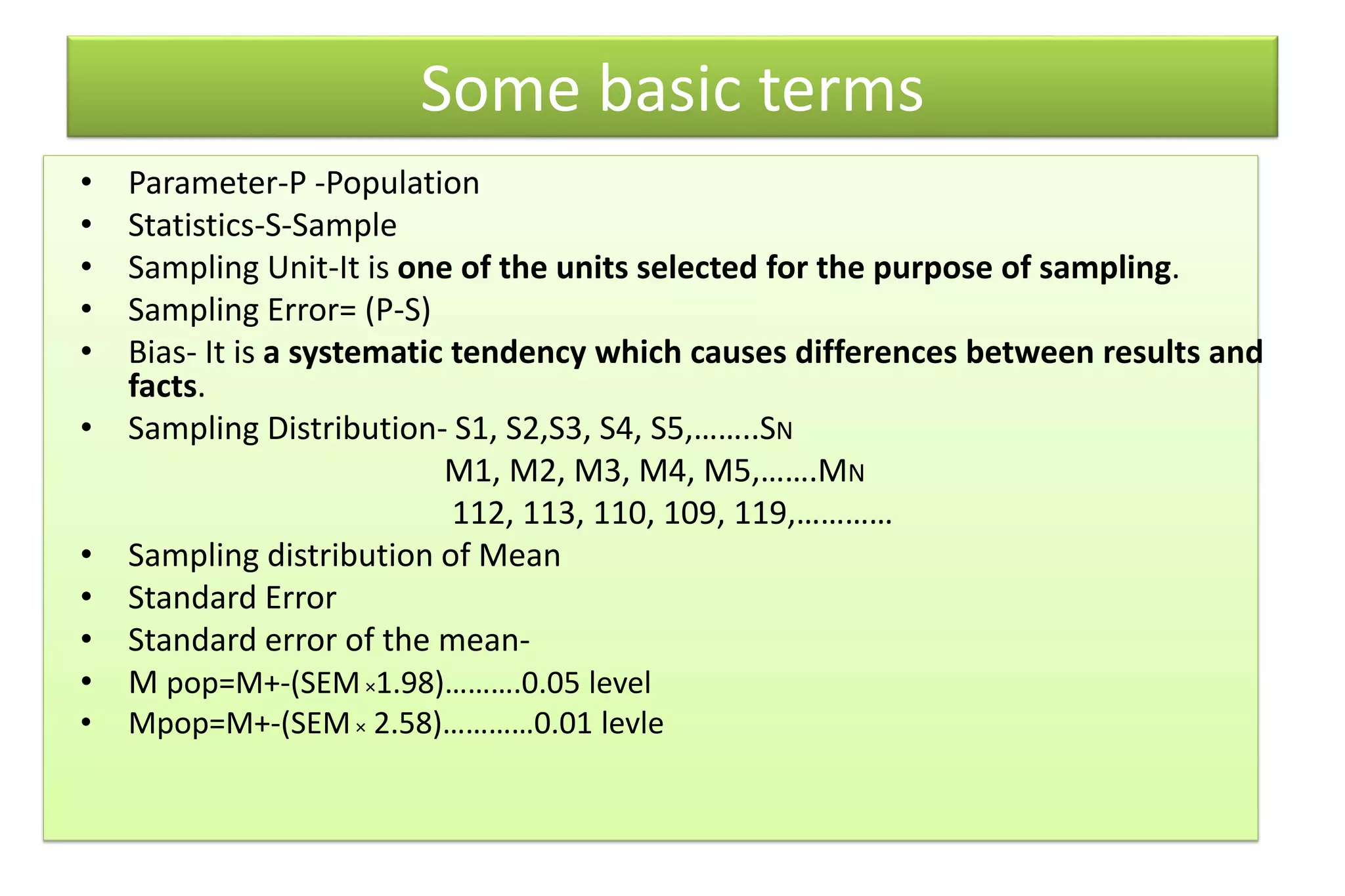 Some basic terms
• Parameter-P -Population
• Statistics-S-Sample
• Sampling Unit-It is one of the units selected for the purpose of sampling.
• Sampling Error= (P-S)
• Bias- It is a systematic tendency which causes differences between results and
facts.
• Sampling Distribution- S1, S2,S3, S4, S5,……..SN
M1, M2, M3, M4, M5,…….MN
112, 113, 110, 109, 119,…………
• Sampling distribution of Mean
• Standard Error
• Standard error of the mean-
• M pop=M+-(SEM×1.98)……….0.05 level
• Mpop=M+-(SEM× 2.58)…………0.01 levle
 