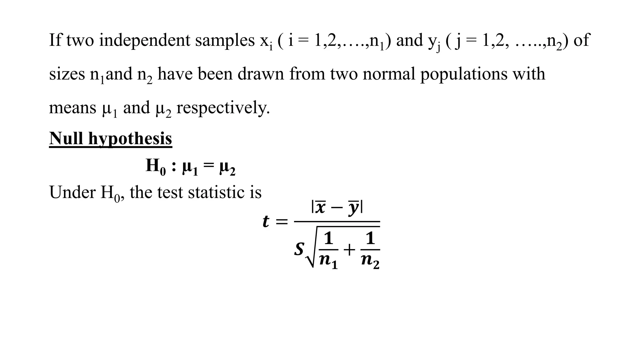 If two independent samples xi ( i = 1,2,….,n1) and yj ( j = 1,2, …..,n2) of
sizes n1and n2 have been drawn from two normal populations with
means µ1 and µ2 respectively.
Null hypothesis
H0 : µ1 = µ2
Under H0, the test statistic is
𝒕 =
ǀ 𝒙 − 𝒚ǀ
𝑺
𝟏
𝒏 𝟏
+
𝟏
𝒏 𝟐
 