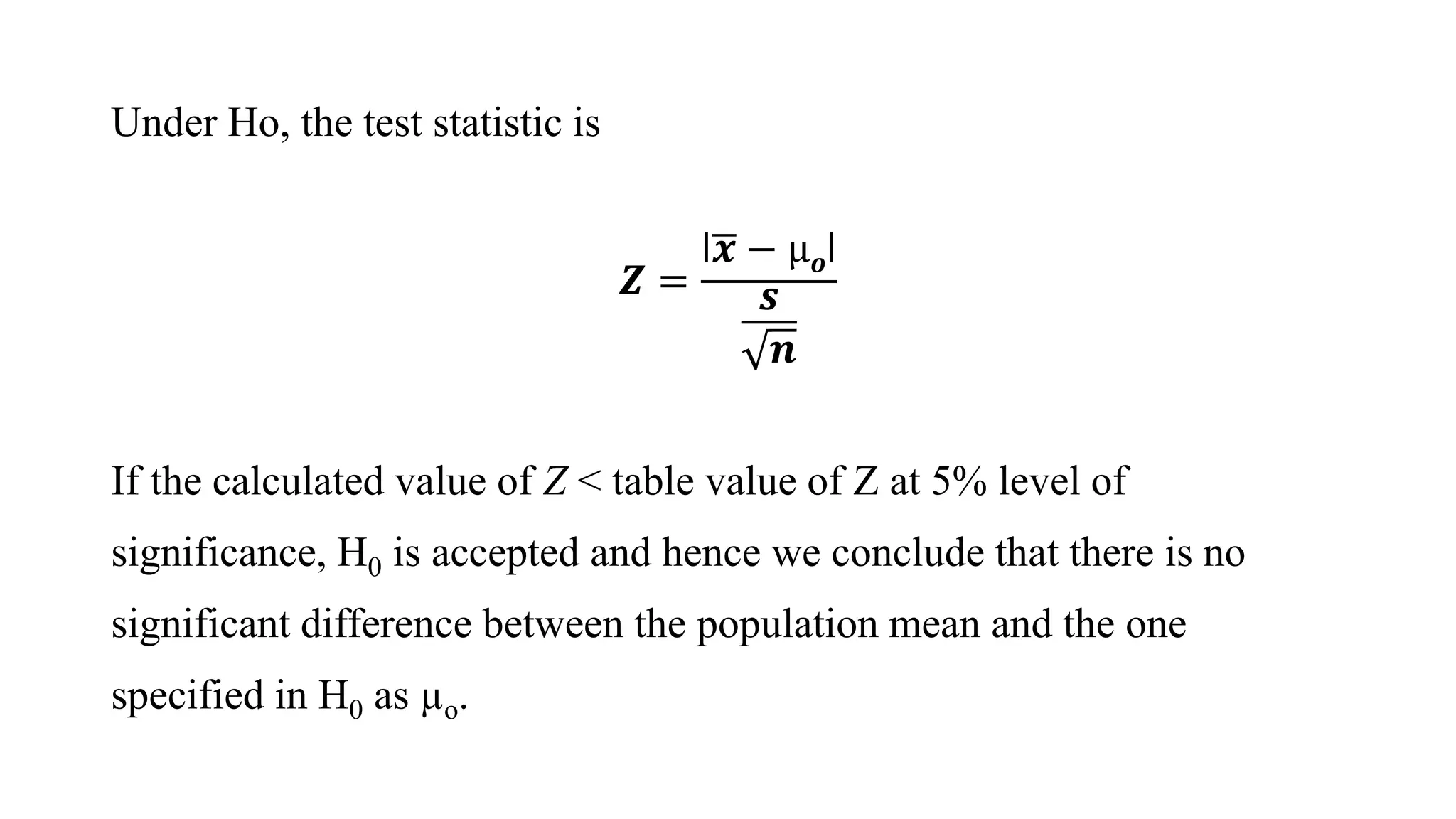 Under Hο, the test statistic is
𝒁 =
ǀ 𝒙 − µ 𝝄ǀ
𝒔
𝒏
If the calculated value of Z < table value of Z at 5% level of
significance, H0 is accepted and hence we conclude that there is no
significant difference between the population mean and the one
specified in H0 as µο.
 