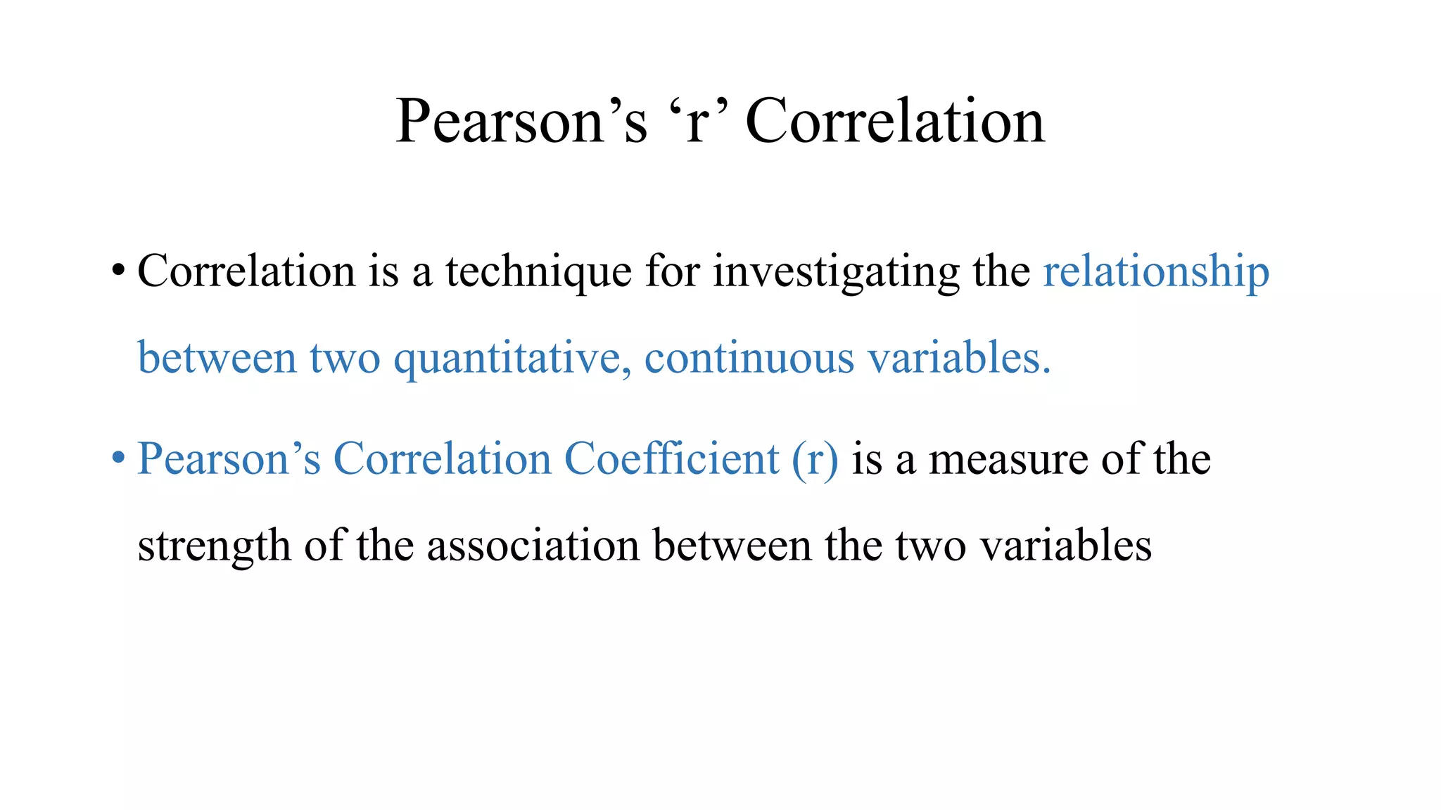 Pearson’s ‘r’ Correlation
• Correlation is a technique for investigating the relationship
between two quantitative, continuous variables.
• Pearson’s Correlation Coefficient (r) is a measure of the
strength of the association between the two variables
 