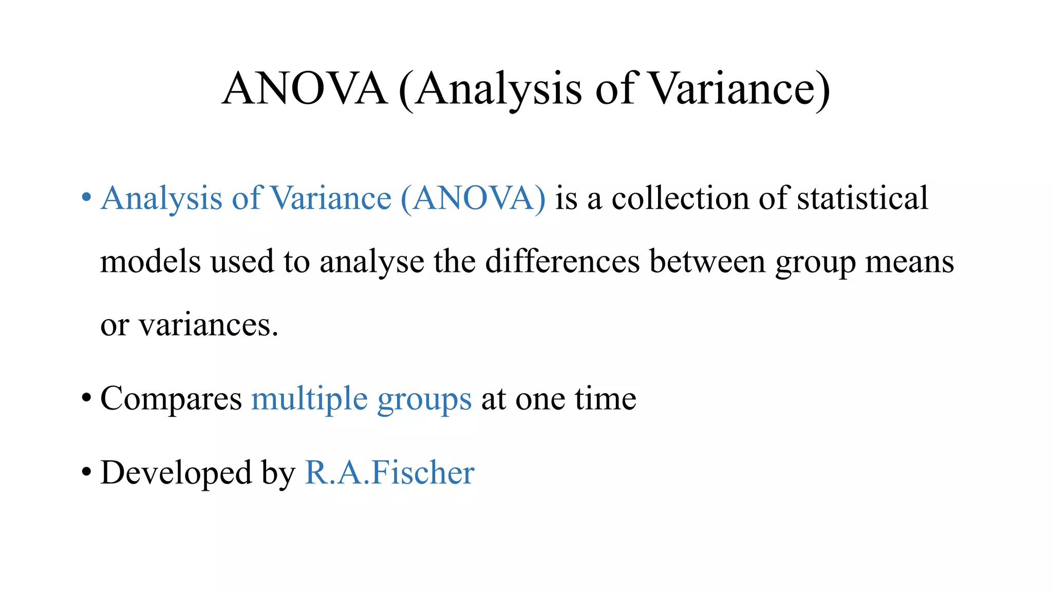 ANOVA (Analysis of Variance)
• Analysis of Variance (ANOVA) is a collection of statistical
models used to analyse the differences between group means
or variances.
• Compares multiple groups at one time
• Developed by R.A.Fischer
 