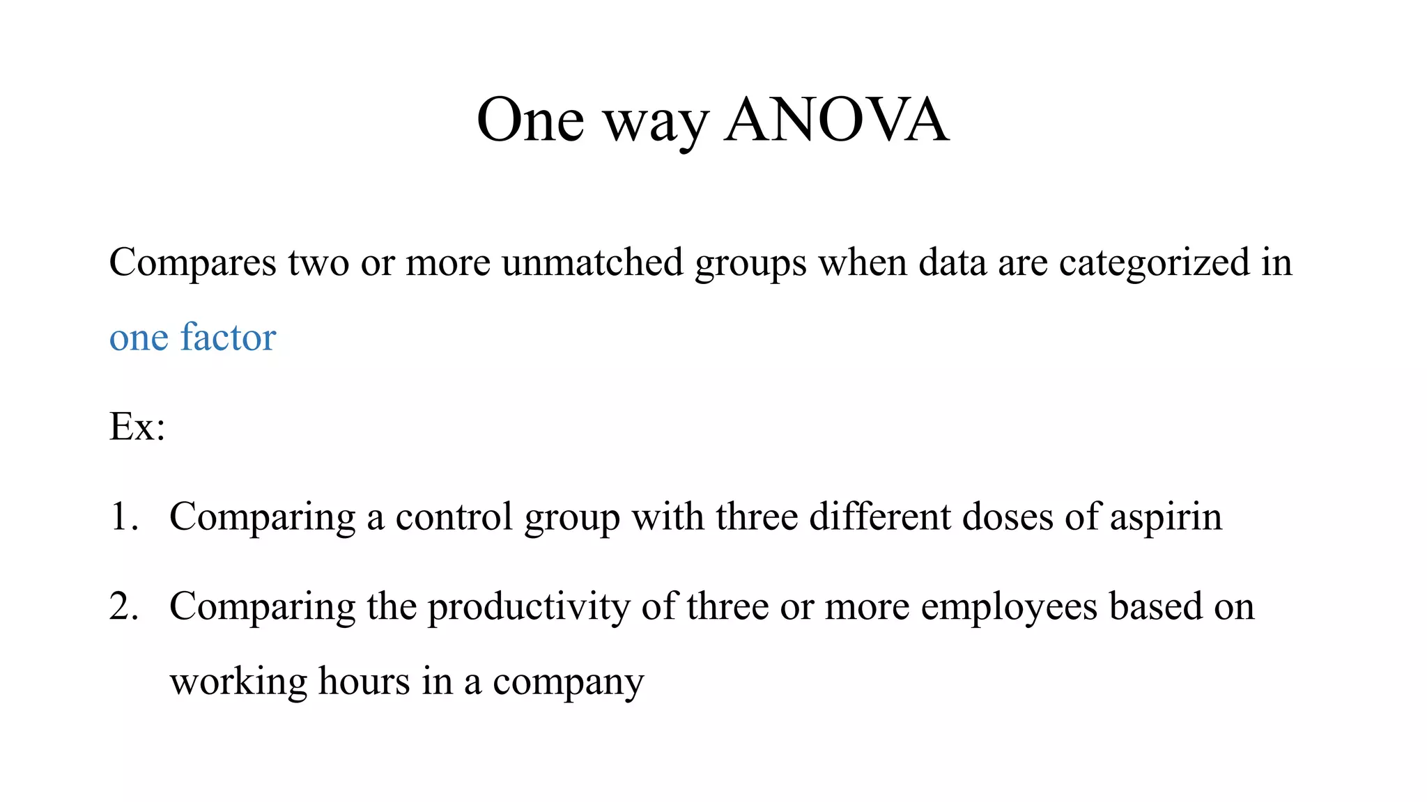 One way ANOVA
Compares two or more unmatched groups when data are categorized in
one factor
Ex:
1. Comparing a control group with three different doses of aspirin
2. Comparing the productivity of three or more employees based on
working hours in a company
 