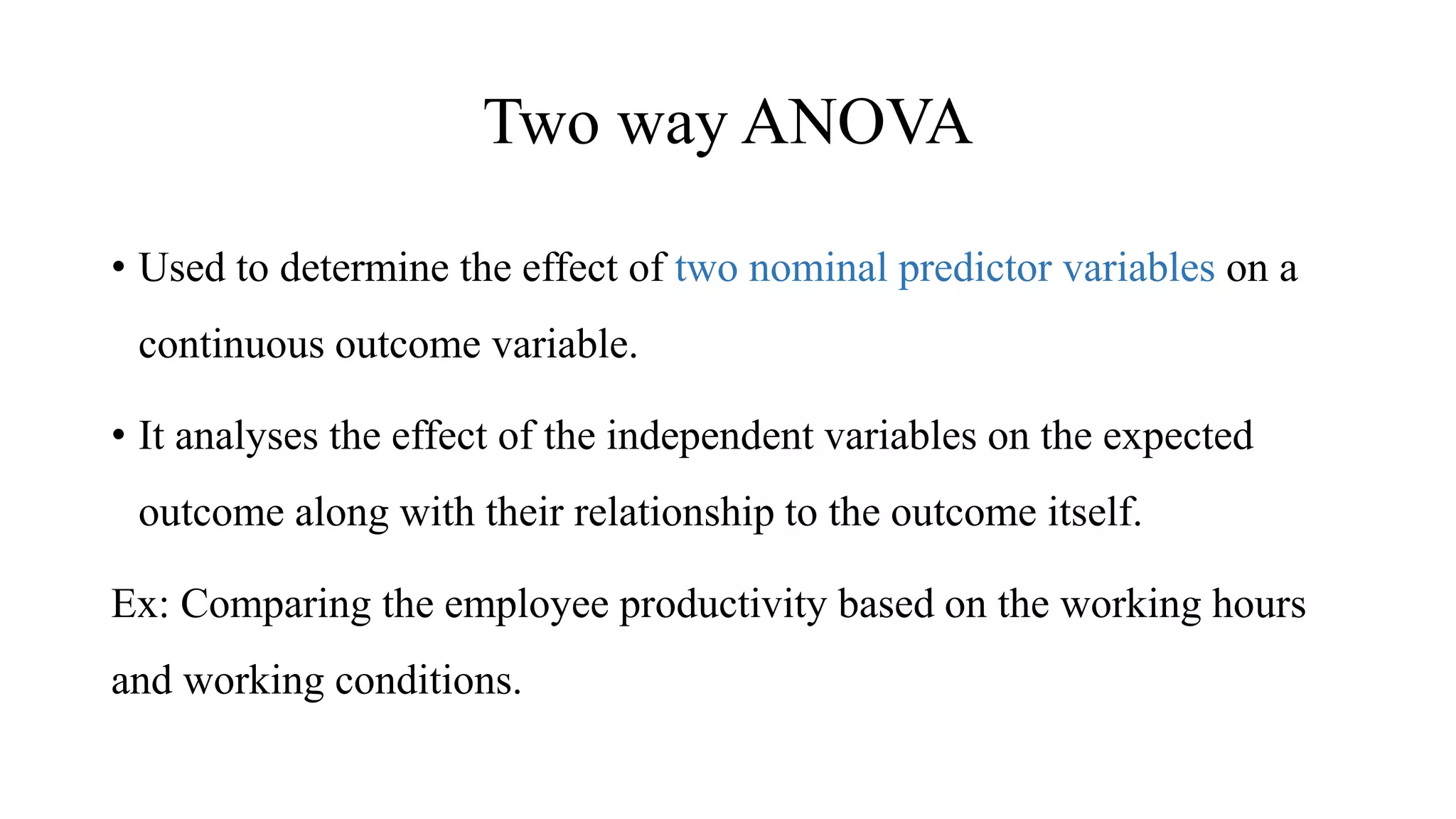 Two way ANOVA
• Used to determine the effect of two nominal predictor variables on a
continuous outcome variable.
• It analyses the effect of the independent variables on the expected
outcome along with their relationship to the outcome itself.
Ex: Comparing the employee productivity based on the working hours
and working conditions.
 