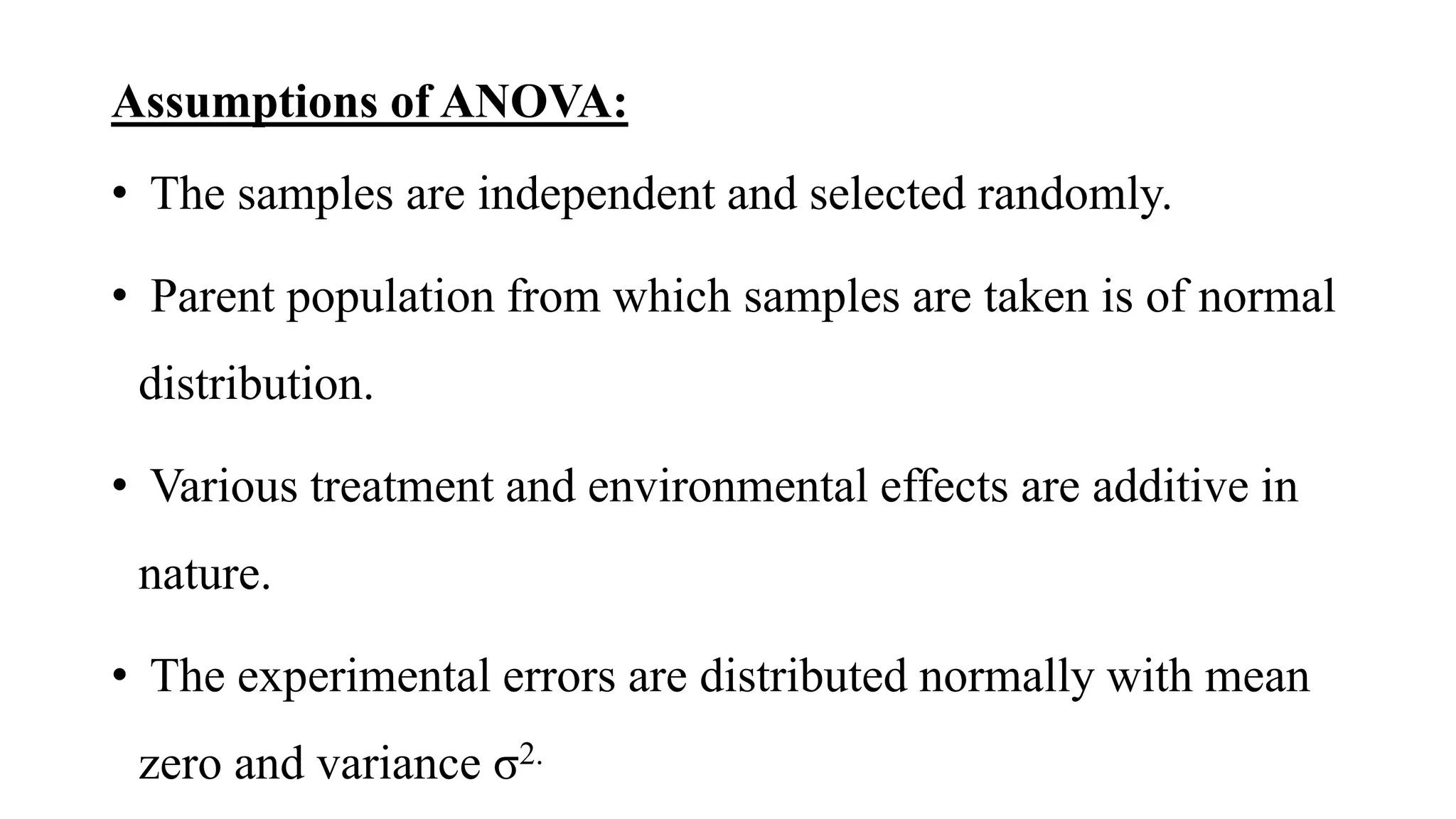 Assumptions of ANOVA:
• The samples are independent and selected randomly.
• Parent population from which samples are taken is of normal
distribution.
• Various treatment and environmental effects are additive in
nature.
• The experimental errors are distributed normally with mean
zero and variance σ2.
 
