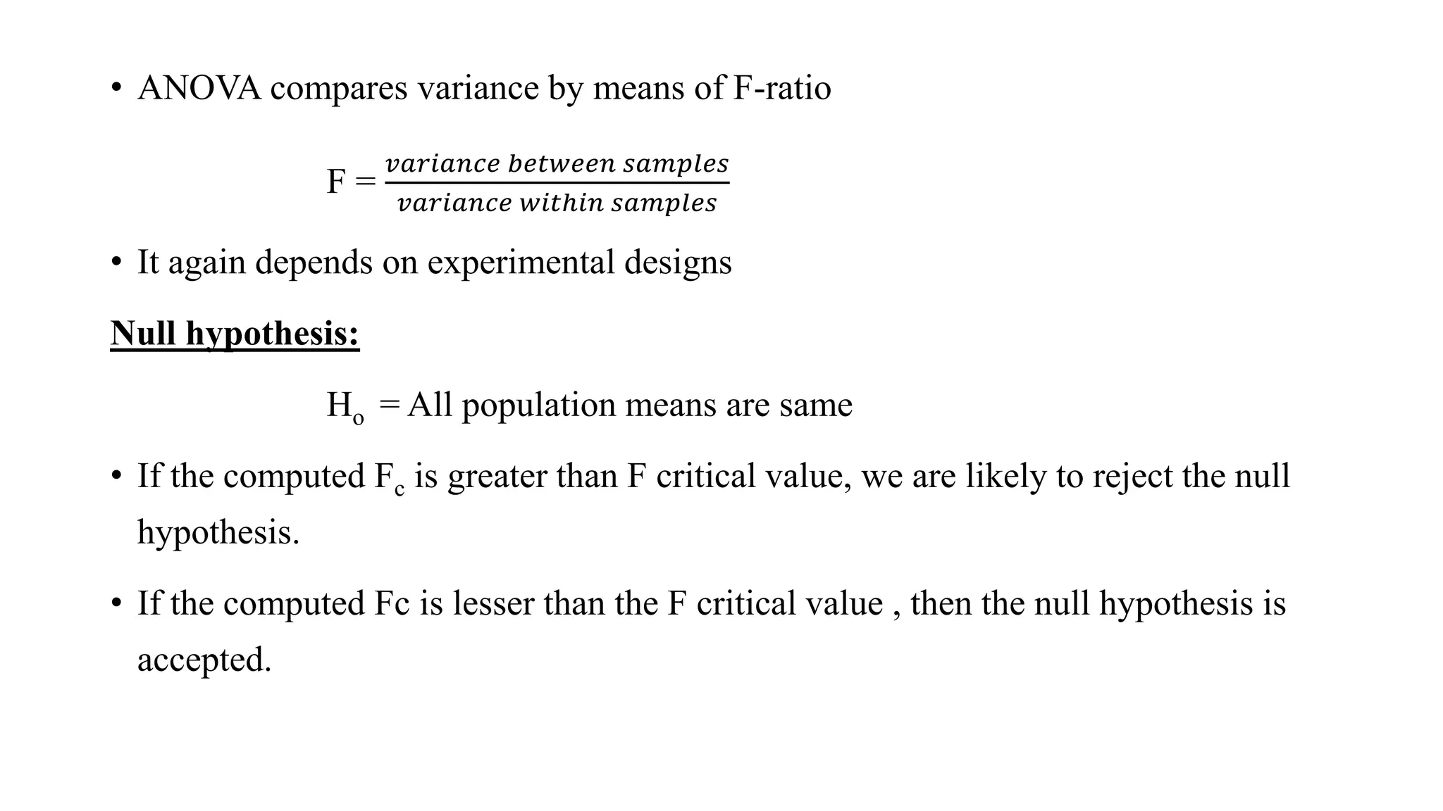• ANOVA compares variance by means of F-ratio
F =
𝑣𝑎𝑟𝑖𝑎𝑛𝑐𝑒 𝑏𝑒𝑡𝑤𝑒𝑒𝑛 𝑠𝑎𝑚𝑝𝑙𝑒𝑠
𝑣𝑎𝑟𝑖𝑎𝑛𝑐𝑒 𝑤𝑖𝑡ℎ𝑖𝑛 𝑠𝑎𝑚𝑝𝑙𝑒𝑠
• It again depends on experimental designs
Null hypothesis:
Hο = All population means are same
• If the computed Fc is greater than F critical value, we are likely to reject the null
hypothesis.
• If the computed Fc is lesser than the F critical value , then the null hypothesis is
accepted.
 
