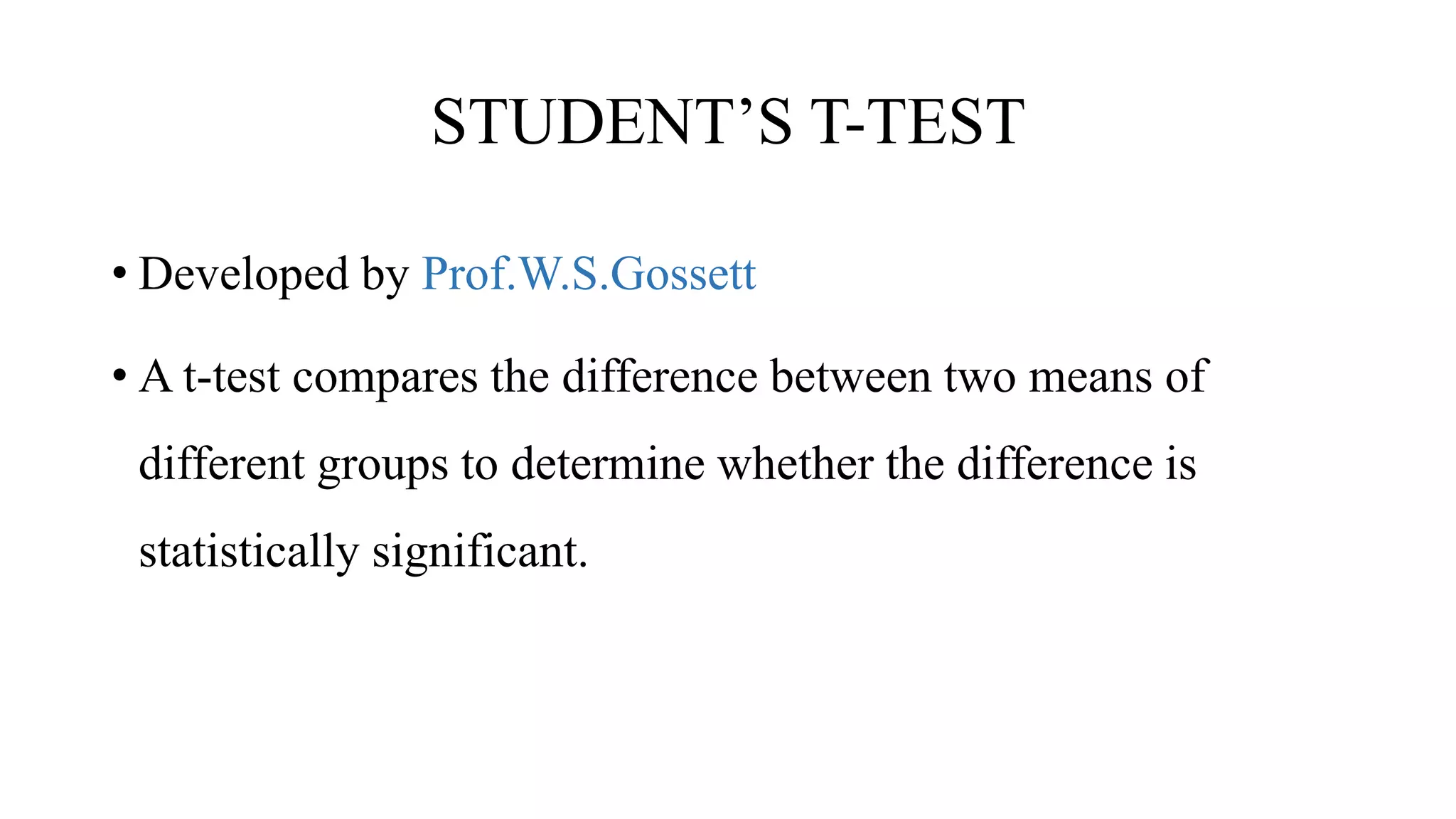 STUDENT’S T-TEST
• Developed by Prof.W.S.Gossett
• A t-test compares the difference between two means of
different groups to determine whether the difference is
statistically significant.
 