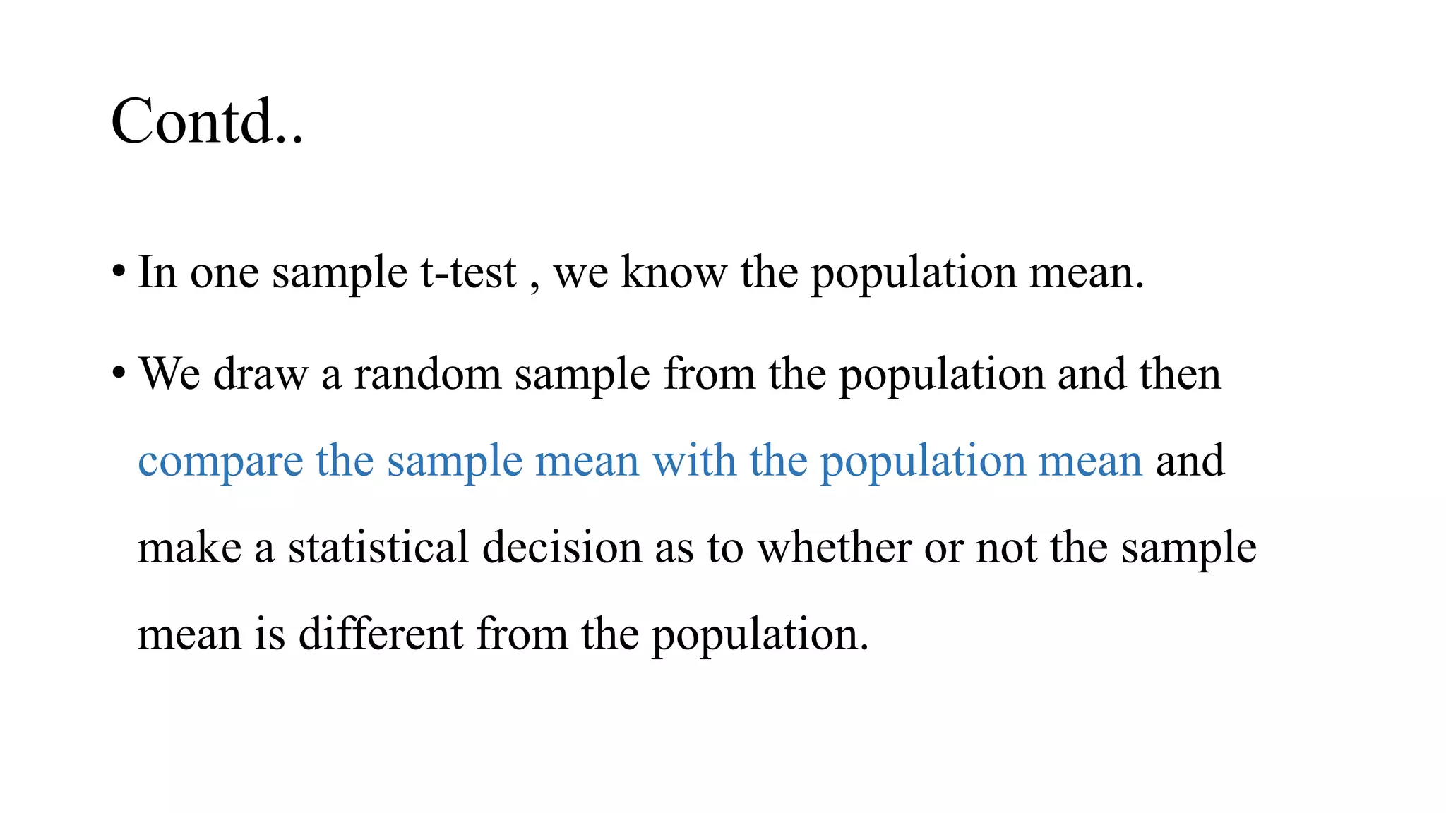 Contd..
• In one sample t-test , we know the population mean.
• We draw a random sample from the population and then
compare the sample mean with the population mean and
make a statistical decision as to whether or not the sample
mean is different from the population.
 