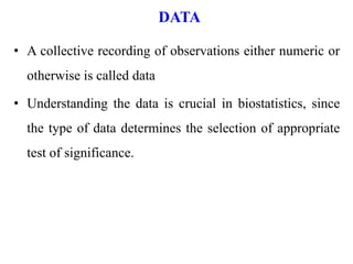 DATA
• A collective recording of observations either numeric or
otherwise is called data
• Understanding the data is crucial in biostatistics, since
the type of data determines the selection of appropriate
test of significance.
 