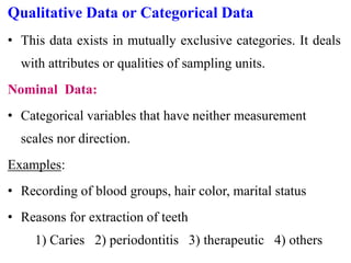 Qualitative Data or Categorical Data
• This data exists in mutually exclusive categories. It deals
with attributes or qualities of sampling units.
Nominal Data:
• Categorical variables that have neither measurement
scales nor direction.
Examples:
• Recording of blood groups, hair color, marital status
• Reasons for extraction of teeth
1) Caries 2) periodontitis 3) therapeutic 4) others
 