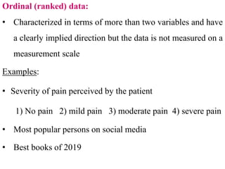 Ordinal (ranked) data:
• Characterized in terms of more than two variables and have
a clearly implied direction but the data is not measured on a
measurement scale
Examples:
• Severity of pain perceived by the patient
1) No pain 2) mild pain 3) moderate pain 4) severe pain
• Most popular persons on social media
• Best books of 2019
 