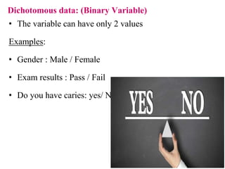 Dichotomous data: (Binary Variable)
• The variable can have only 2 values
Examples:
• Gender : Male / Female
• Exam results : Pass / Fail
• Do you have caries: yes/ No
 